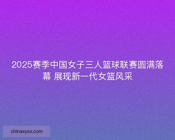 2025赛季中国女子三人篮球联赛圆满落幕 展现新一代女篮风采