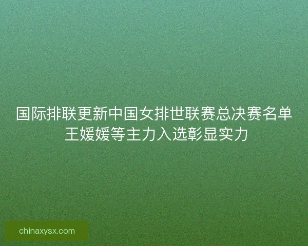 国际排联更新中国女排世联赛总决赛名单 王媛媛等主力入选彰显实力