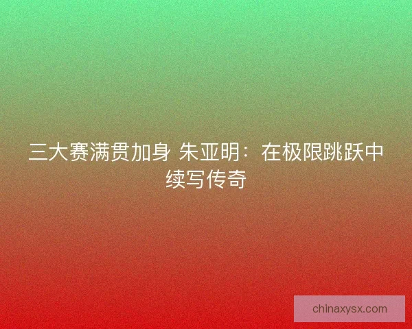 三大赛满贯加身 朱亚明：在极限跳跃中续写传奇