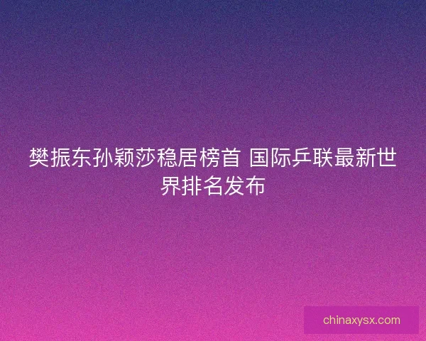 樊振东孙颖莎稳居榜首 国际乒联最新世界排名发布