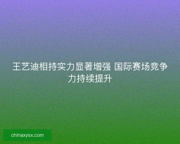 王艺迪相持实力显著增强 国际赛场竞争力持续提升