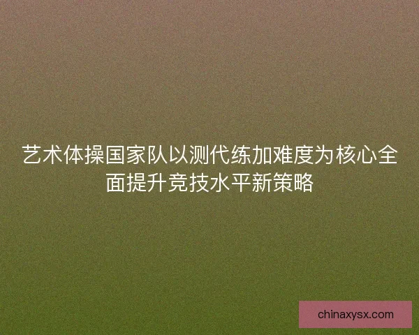 艺术体操国家队以测代练加难度为核心全面提升竞技水平新策略 艺术体操国家队以测代练加难度为核心全面提升竞技水平新策略