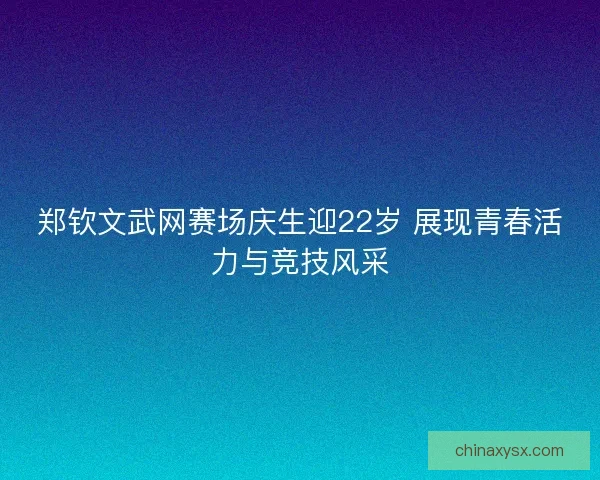 郑钦文武网赛场庆生迎22岁 展现青春活力与竞技风采