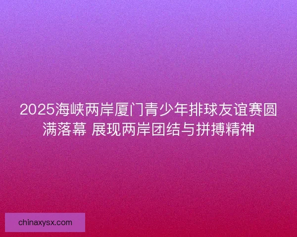 2025海峡两岸厦门青少年排球友谊赛圆满落幕 展现两岸团结与拼搏精神