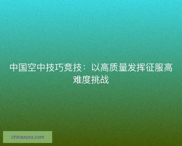 中国空中技巧竞技：以高质量发挥征服高难度挑战