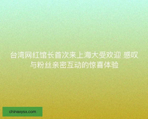 台湾网红馆长首次来上海大受欢迎 感叹与粉丝亲密互动的惊喜体验