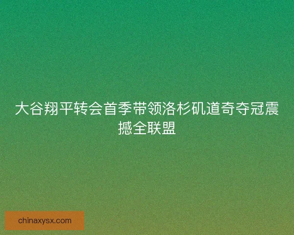 大谷翔平转会首季带领洛杉矶道奇夺冠震撼全联盟