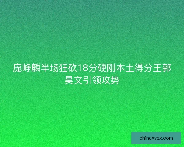 庞峥麟半场狂砍18分硬刚本土得分王郭昊文引领攻势