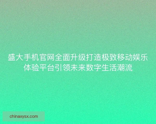 盛大手机官网全面升级打造极致移动娱乐体验平台引领未来数字生活潮流