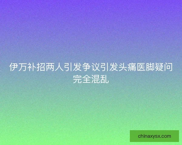 伊万补招两人引发争议引发头痛医脚疑问完全混乱