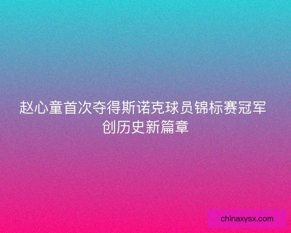 赵心童首次夺得斯诺克球员锦标赛冠军 创历史新篇章