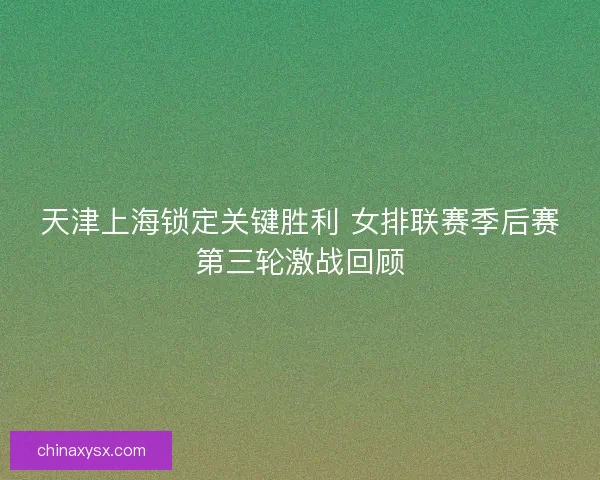 天津上海锁定关键胜利 女排联赛季后赛第三轮激战回顾