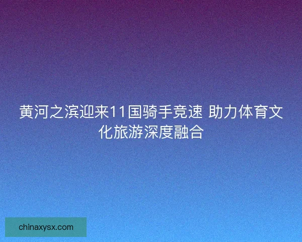 黄河之滨迎来11国骑手竞速 助力体育文化旅游深度融合 黄河之滨迎来11国骑手竞速 助力体育文化旅游深度融合