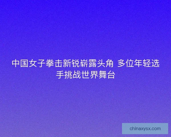中国女子拳击新锐崭露头角 多位年轻选手挑战世界舞台 中国女子拳击新锐崭露头角 多位年轻选手挑战世界舞台