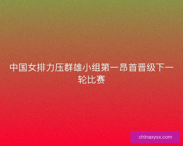 中国女排力压群雄小组第一昂首晋级下一轮比赛 中国女排力压群雄小组第一昂首晋级下一轮比赛