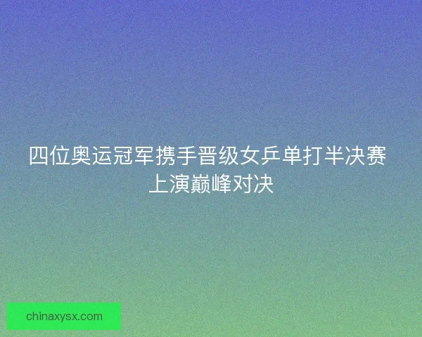 四位奥运冠军携手晋级女乒单打半决赛 上演巅峰对决