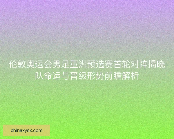 伦敦奥运会男足亚洲预选赛首轮对阵揭晓队命运与晋级形势前瞻解析