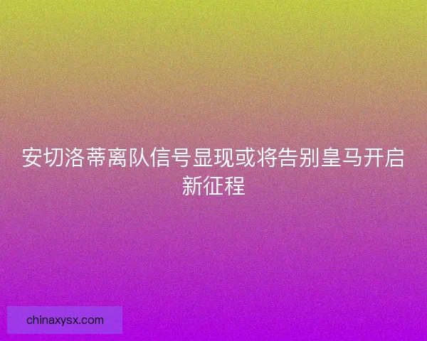安切洛蒂离队信号显现或将告别皇马开启新征程