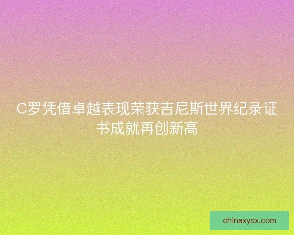 C罗凭借卓越表现荣获吉尼斯世界纪录证书成就再创新高