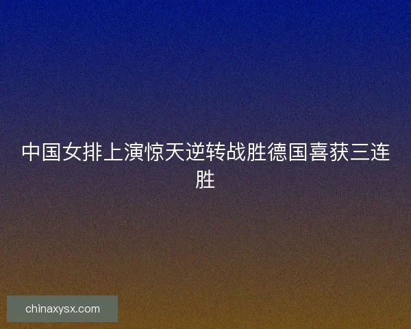 中国女排上演惊天逆转战胜德国喜获三连胜