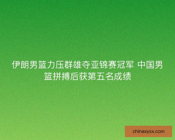 伊朗男篮力压群雄夺亚锦赛冠军 中国男篮拼搏后获第五名成绩