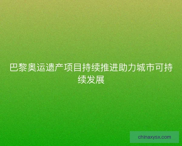 巴黎奥运遗产项目持续推进助力城市可持续发展 巴黎奥运遗产项目持续推进助力城市可持续发展