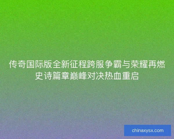 传奇国际版全新征程跨服争霸与荣耀再燃史诗篇章巅峰对决热血重启